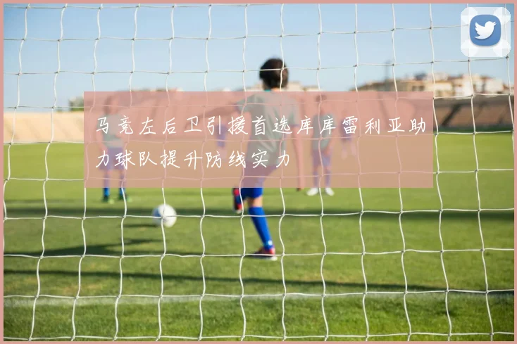 马竞左后卫引援首选库库雷利亚助力球队提升防线实力
