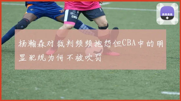 杨瀚森对裁判频频抱怨但CBA中的明显犯规为何不被吹罚