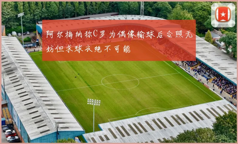 阿尔梅纳称C罗为偶像输球后合照无妨但求球衣绝不可能