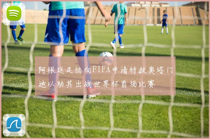 阿根廷足协向FIFA申请特赦奥塔门迪以助其出战世界杯首场比赛