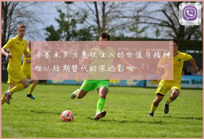 卡塞米罗为曼联注入的价值与精神难以短期替代的深远影响
