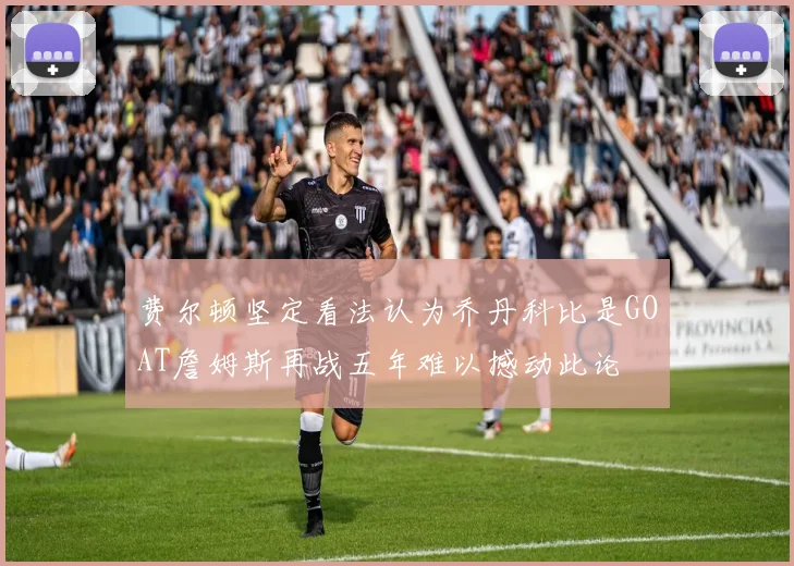 费尔顿坚定看法认为乔丹科比是GOAT詹姆斯再战五年难以撼动此论