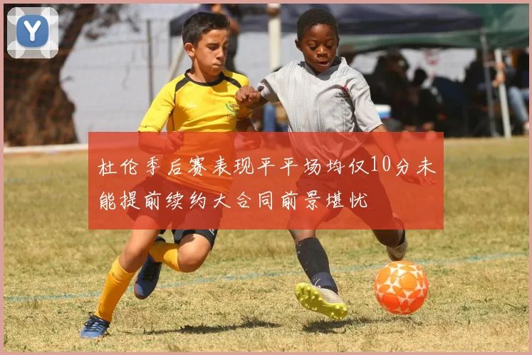 杜伦季后赛表现平平场均仅10分未能提前续约大合同前景堪忧