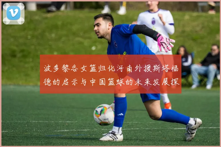 波多黎各女篮归化河南外援斯塔福德的启示与中国篮球的未来发展探讨
