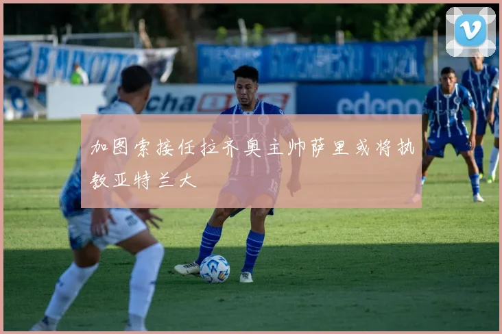 加图索接任拉齐奥主帅萨里或将执教亚特兰大