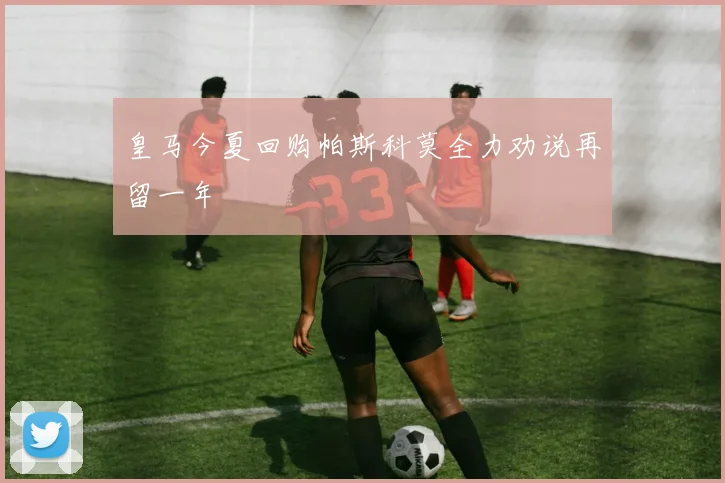 皇马今夏回购帕斯科莫全力劝说再留一年