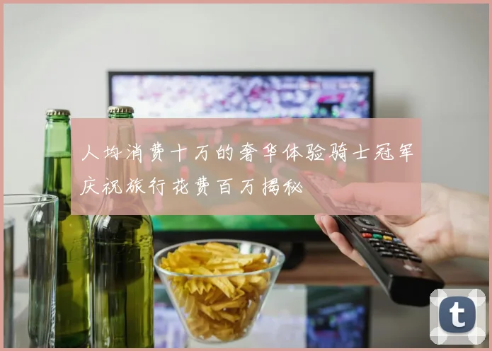 人均消费十万的奢华体验骑士冠军庆祝旅行花费百万揭秘