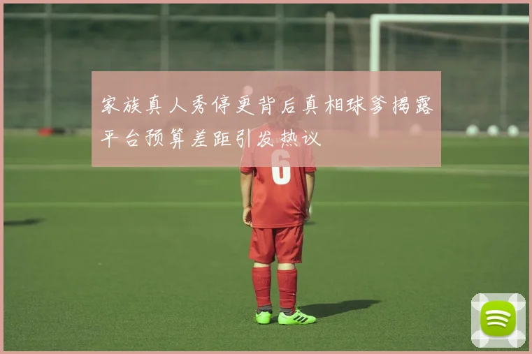 家族真人秀停更背后真相球爹揭露平台预算差距引发热议